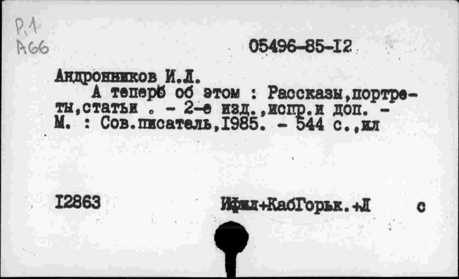 ﻿РЛ 1\(?в
05496-85-12
Андронников И.Л.
А теперб об этом : Рассказы,портреты,статьи о - 2-е изд..иопр.и доп. -М. : Сов.писатель,1985. - 544 с.,ил
12863
Ифил+КабГорьк. -Л
о